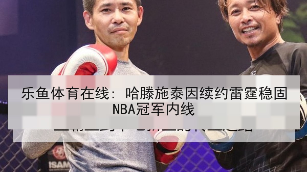 乐鱼体育在线: 哈滕施泰因续约雷霆稳固NBA冠军内线 乐鱼体育在线: 哈滕施泰因续约雷霆稳固NBA冠军内线