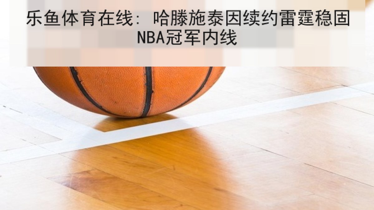 乐鱼体育在线: 哈滕施泰因续约雷霆稳固NBA冠军内线