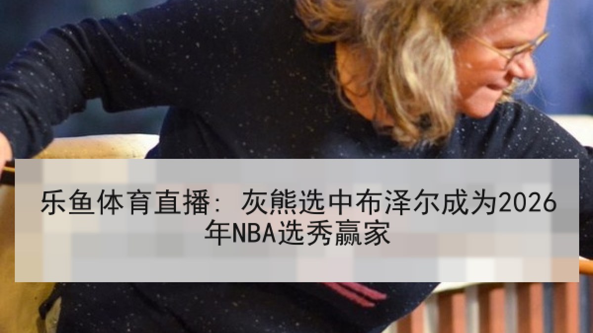 乐鱼体育直播: 灰熊选中布泽尔成为2026年NBA选秀赢家 乐鱼体育直播: 灰熊选中布泽尔成为2026年NBA选秀赢家