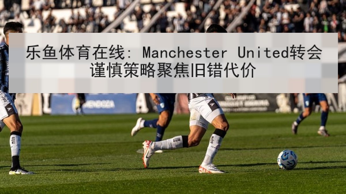 乐鱼体育在线: Manchester United转会谨慎策略聚焦旧错代价