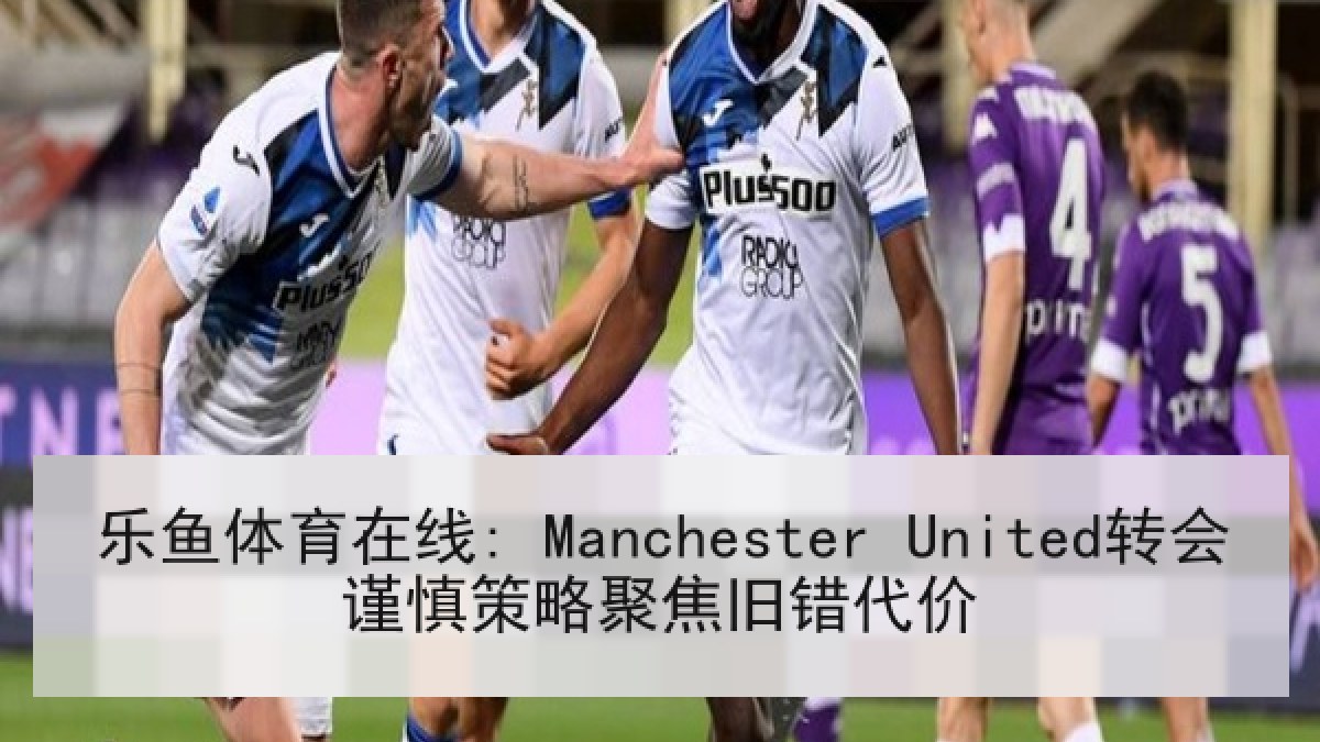 乐鱼体育在线: Manchester United转会谨慎策略聚焦旧错代价